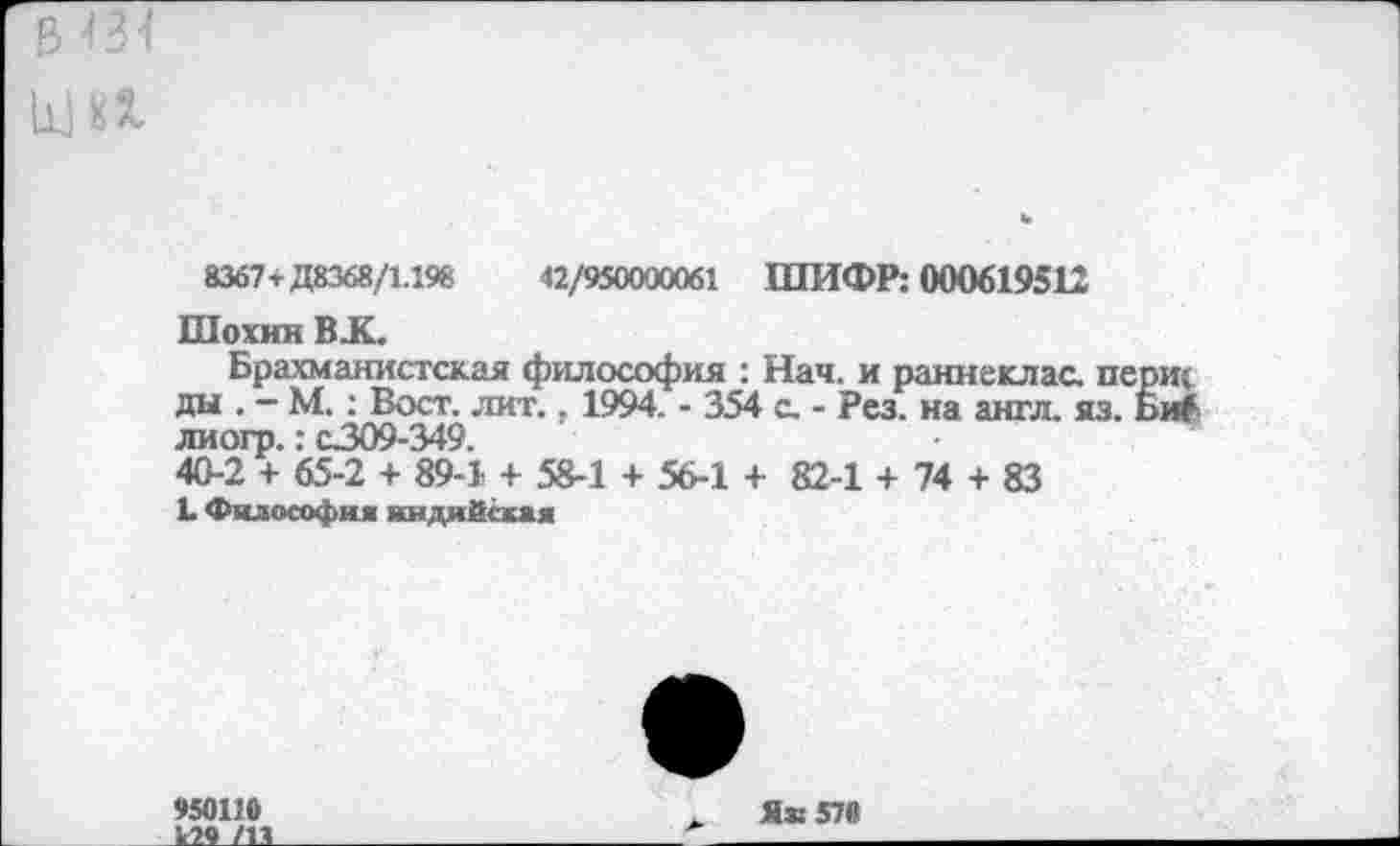 ﻿8367т Д8368/1.198	«/950000061 ШИФР: 000619512
Шохин В.К.
Брахманистская философия : Нач. и раннеклас. п< ды . — М.: Вост. лит., 1994. - 354 с. - Рез. на англ. яз. лиогр.: с309-349.
40-2 + 65-2 + 89-1 + 58-1 + 56-1 + 82-1 + 74 + 83
L Философия индийская
950110	Я» 570